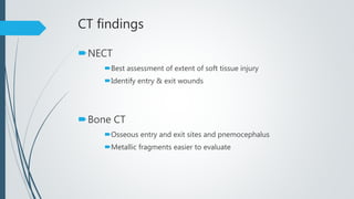 CT findings
NECT
Best assessment of extent of soft tissue injury
Identify entry & exit wounds
Bone CT
Osseous entry and exit sites and pnemocephalus
Metallic fragments easier to evaluate
 