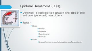 Epidural Hematoma (EDH)
Definition – Blood collection between inner table of skull
and outer (periosteal ) layer of dura.
Types –
 Classic
 Arterial
 Unilateral
 Supratentorial
 biconvex
 Variant
 Unusual location, unusual etiology & unusual shape/density
 