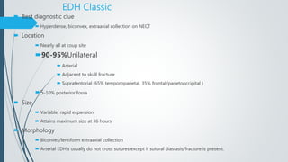 EDH Classic
 Best diagnostic clue
 Hyperdense, biconvex, extraaxial collection on NECT
 Location
 Nearly all at coup site
90-95%Unilateral
 Arterial
 Adjacent to skull fracture
 Supratentorial (65% temporoparietal, 35% frontal/parietooccipital )
5-10% posterior fossa
 Size
 Variable, rapid expansion
 Attains maximum size at 36 hours
 Morphology
 Biconvex/lentiform extraaxial collection
 Arterial EDH’s usually do not cross sutures except if sutural diastasis/fracture is present.
 