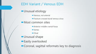EDH Variant / Venous EDH
Unusual etiology
Venous, not arterial
Fracture crossed dural venous sinus
Most common sites
Anterior middle cranial fossa
Vertex
Clival
Unusual shape
Easily overlooked
Coronal, sagittal reformats key to diagnosis
 