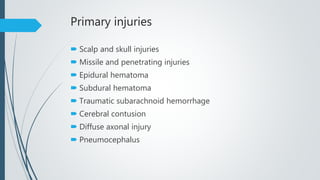 Primary injuries
 Scalp and skull injuries
 Missile and penetrating injuries
 Epidural hematoma
 Subdural hematoma
 Traumatic subarachnoid hemorrhage
 Cerebral contusion
 Diffuse axonal injury
 Pneumocephalus
 