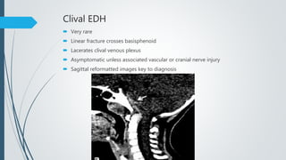 Clival EDH
 Very rare
 Linear fracture crosses basisphenoid
 Lacerates clival venous plexus
 Asymptomatic unless associated vascular or cranial nerve injury
 Sagittal reformatted images key to diagnosis
 