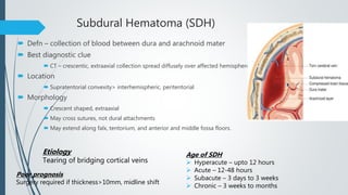 Subdural Hematoma (SDH)
 Defn – collection of blood between dura and arachnoid mater
 Best diagnostic clue
 CT – crescentic, extraaxial collection spread diffusely over affected hemisphere
 Location
 Supratentorial convexity> interhemispheric, peritentorial
 Morphology
 Crescent shaped, extraaxial
 May cross sutures, not dural attachments
 May extend along falx, tentorium, and anterior and middle fossa floors.
Etiology
Tearing of bridging cortical veins
Age of SDH
 Hyperacute – upto 12 hours
 Acute – 12-48 hours
 Subacute – 3 days to 3 weeks
 Chronic – 3 weeks to months
Poor prognosis
Surgery required if thickness>10mm, midline shift
 