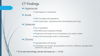 CT Findings
 Hyperacute
 Heterogenous or hypodense
 Acute
 60% homogenously hyperdense
 40% mixed hyper-, hypodense with active bleeding (Swirl sign)
 Subacute
 Iso to hypodense
 GM-WM junction displaced medially
 Progression from hyper to iso to hypodense over nearly 3 weeks.
 Recurrent hemorrhage results in mixed density.
 Chronic
 Typically follows CSF density
 Calcification can be seen along periphery of chronic collections, typically those
present for many years
** If no new hemorrhage, density decreases by +- 1.5 HU
 