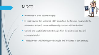 MDCT
 Workhorse of brain trauma imaging
 In head trauma, thin-sectioned NECT scans from the foramen magnum to the
vertex with both soft tissue and bone algorithm should be obtained.
 Coronal and sagittal reformatted images from the axial source data are
extremely helpful.
 The scout view should always be displayed and evaluated as part of study.
 