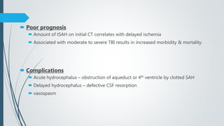  Poor prognosis
 Amount of tSAH on initial CT correlates with delayed ischemia
 Associated with moderate to severe TBI results in increased morbidity & mortality.
 Complications
 Acute hydrocephalus – obstruction of aqueduct or 4th ventricle by clotted SAH
 Delayed hydrocephalus – defective CSF resorption
 vasospasm
 