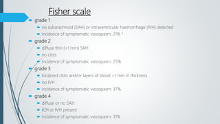 Fisher scale
 grade 1
 no subarachnoid (SAH) or intraventricular haemorrhage (IVH) detected
 incidence of symptomatic vasospasm: 21% 3
 grade 2
 diffuse thin (<1 mm) SAH
 no clots
 incidence of symptomatic vasospasm: 25%
 grade 3
 localized clots and/or layers of blood >1 mm in thickness
 no IVH
 incidence of symptomatic vasospasm: 37%
 grade 4
 diffuse or no SAH
 ICH or IVH present
 incidence of symptomatic vasospasm: 31%
 