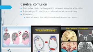 Cerebral contusion
 Brain surface injuries involving gray and continuous subcortical white matter.
 Epidemiology – 2nd most common primary traumatic neuronal injury.
 Presentation
 Varies with severity, from mild confusion to cerebral dysfunction , seizures.
 
