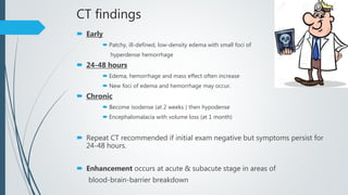 CT findings
 Early
 Patchy, ill-defined, low-density edema with small foci of
hyperdense hemorrhage
 24-48 hours
 Edema, hemorrhage and mass effect often increase
 New foci of edema and hemorrhage may occur.
 Chronic
 Become isodense (at 2 weeks ) then hypodense
 Encephalomalacia with volume loss (at 1 month)
 Repeat CT recommended if initial exam negative but symptoms persist for
24-48 hours.
 Enhancement occurs at acute & subacute stage in areas of
blood-brain-barrier breakdown
 