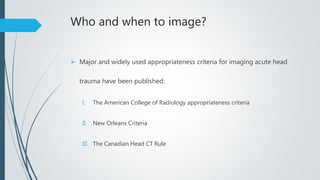 Who and when to image?
 Major and widely used appropriateness criteria for imaging acute head
trauma have been published:
I. The American College of Radiology appropriateness criteria
II. New Orleans Criteria
III. The Canadian Head CT Rule
 