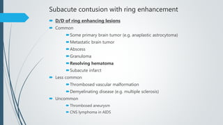 Subacute contusion with ring enhancement
 D/D of ring enhancing lesions
 Common
Some primary brain tumor (e.g. anaplastic astrocytoma)
Metastatic brain tumor
Abscess
Granuloma
Resolving hematoma
Subacute infarct
 Less common
Thrombosed vascular malformation
Demyelinating disease (e.g. multiple sclerosis)
 Uncommon
 Thrombosed aneurysm
 CNS lymphoma in AIDS
 