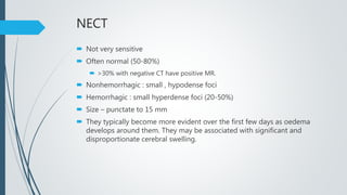 NECT
 Not very sensitive
 Often normal (50-80%)
 >30% with negative CT have positive MR.
 Nonhemorrhagic : small , hypodense foci
 Hemorrhagic : small hyperdense foci (20-50%)
 Size – punctate to 15 mm
 They typically become more evident over the first few days as oedema
develops around them. They may be associated with significant and
disproportionate cerebral swelling.
 