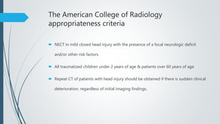 The American College of Radiology
appropriateness criteria
 NECT in mild closed head injury with the presence of a focal neurologic deficit
and/or other risk factors
 All traumatized children under 2 years of age & patients over 60 years of age
 Repeat CT of patients with head injury should be obtained if there is sudden clinical
deterioration, regardless of initial imaging findings.
 