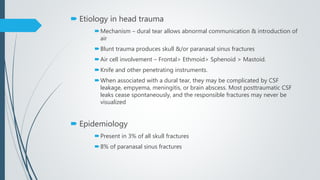  Etiology in head trauma
Mechanism – dural tear allows abnormal communication & introduction of
air
Blunt trauma produces skull &/or paranasal sinus fractures
Air cell involvement – Frontal> Ethmoid> Sphenoid > Mastoid.
Knife and other penetrating instruments.
When associated with a dural tear, they may be complicated by CSF
leakage, empyema, meningitis, or brain abscess. Most posttraumatic CSF
leaks cease spontaneously, and the responsible fractures may never be
visualized
 Epidemiology
Present in 3% of all skull fractures
8% of paranasal sinus fractures
 