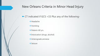 New Orleans Criteria in Minor Head Injury
 CT indicated if GCS =15 Plus any of the following-
Headache
Vomiting
Patient>60 yrs.
Intoxication (drugs, alcohol)
Anterograde amnesia
Seizure
 