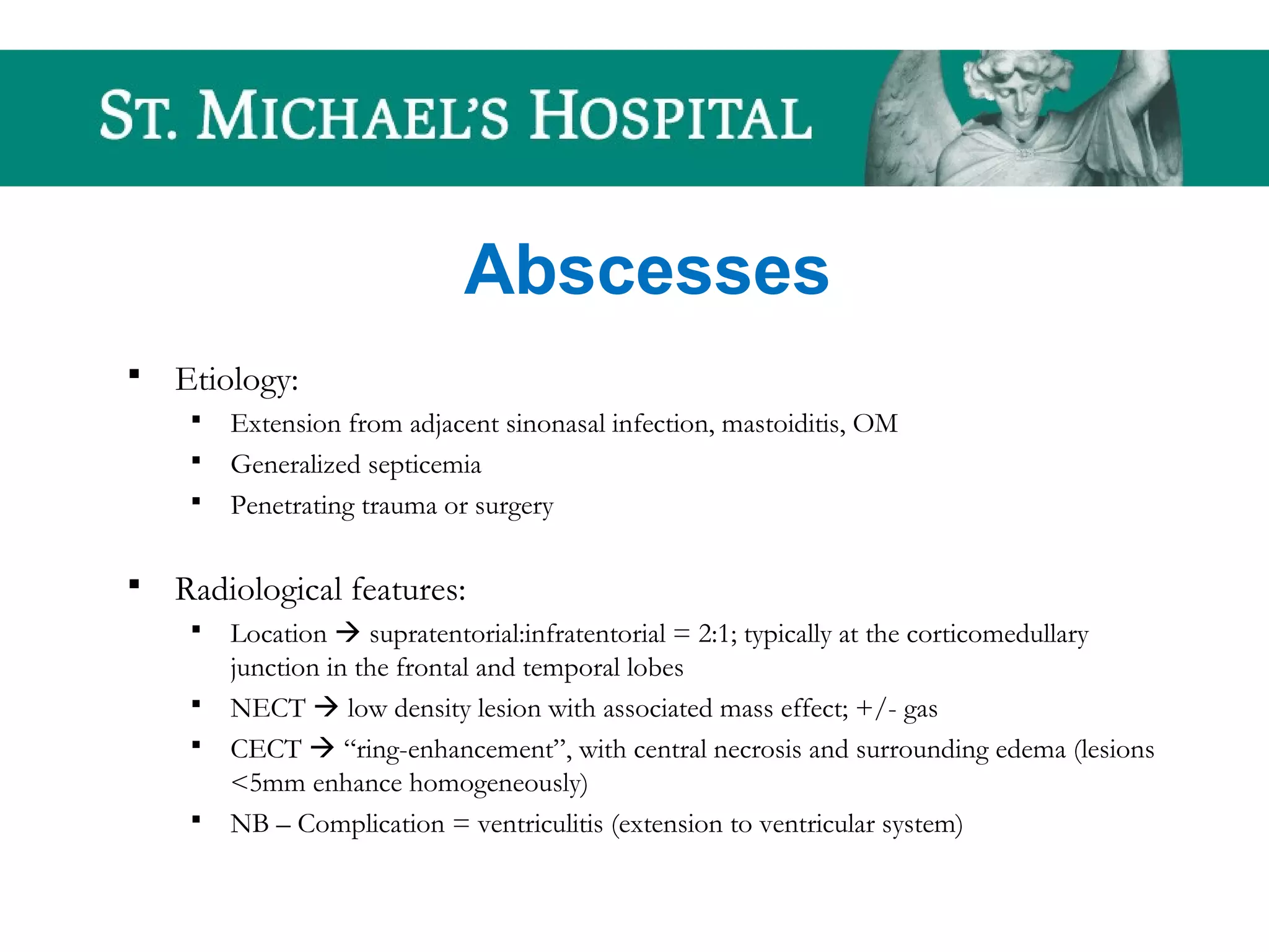 Abscesses
 Etiology:
 Extension from adjacent sinonasal infection, mastoiditis, OM
 Generalized septicemia
 Penetrating trauma or surgery
 Radiological features:
 Location  supratentorial:infratentorial = 2:1; typically at the corticomedullary
junction in the frontal and temporal lobes
 NECT  low density lesion with associated mass effect; +/- gas
 CECT  “ring-enhancement”, with central necrosis and surrounding edema (lesions
<5mm enhance homogeneously)
 NB – Complication = ventriculitis (extension to ventricular system)
 