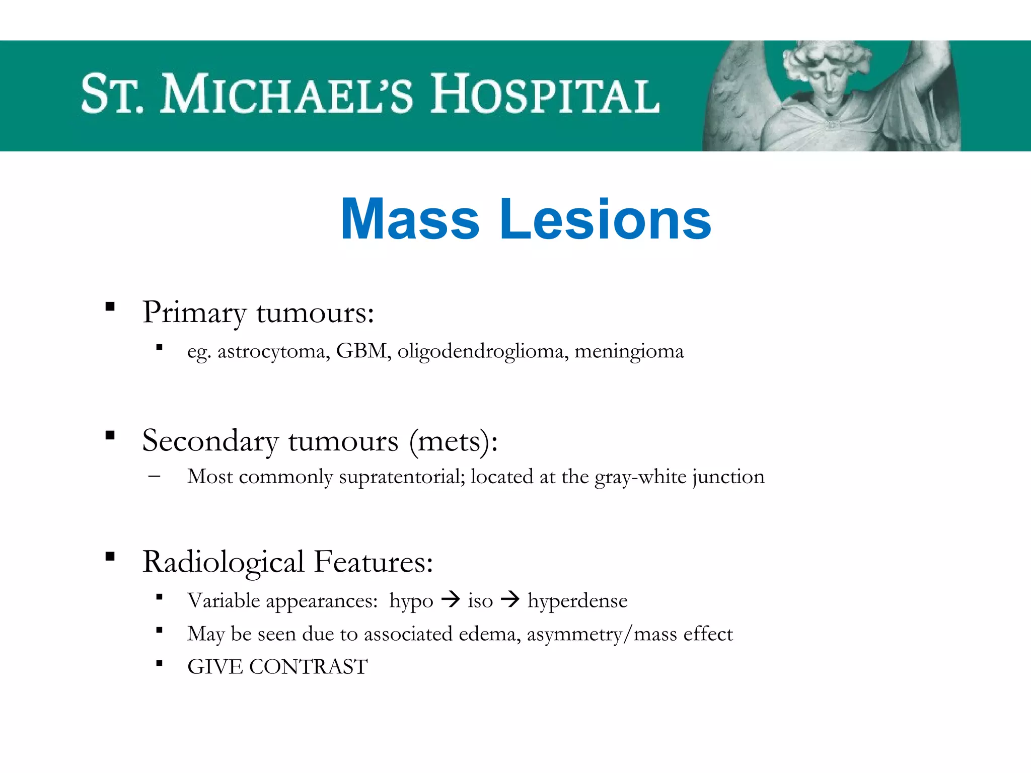 Mass Lesions
 Primary tumours:
 eg. astrocytoma, GBM, oligodendroglioma, meningioma
 Secondary tumours (mets):
– Most commonly supratentorial; located at the gray-white junction
 Radiological Features:
 Variable appearances: hypo  iso  hyperdense
 May be seen due to associated edema, asymmetry/mass effect
 GIVE CONTRAST
 