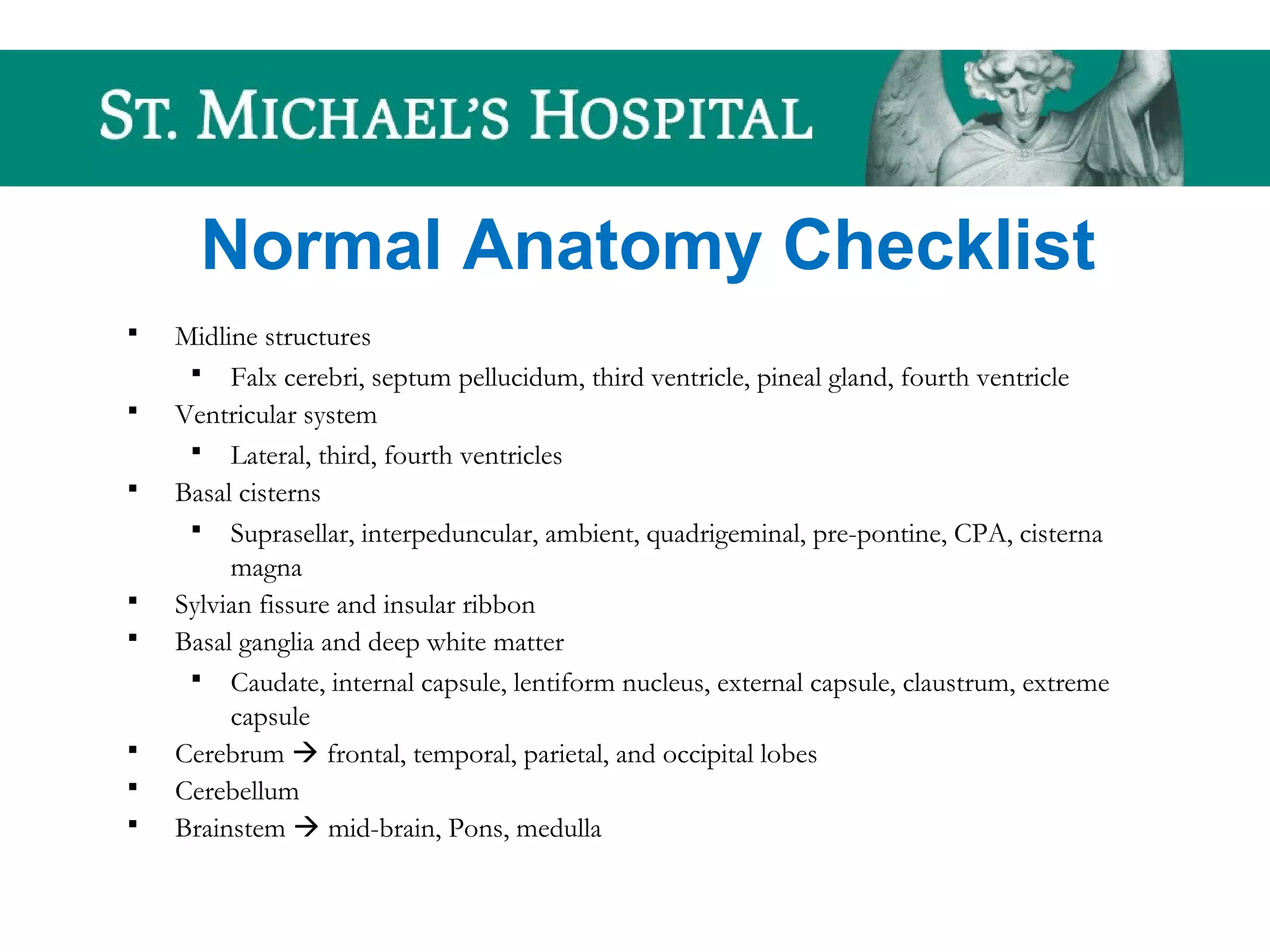 Normal Anatomy Checklist
 Midline structures
 Falx cerebri, septum pellucidum, third ventricle, pineal gland, fourth ventricle
 Ventricular system
 Lateral, third, fourth ventricles
 Basal cisterns
 Suprasellar, interpeduncular, ambient, quadrigeminal, pre-pontine, CPA, cisterna
magna
 Sylvian fissure and insular ribbon
 Basal ganglia and deep white matter
 Caudate, internal capsule, lentiform nucleus, external capsule, claustrum, extreme
capsule
 Cerebrum  frontal, temporal, parietal, and occipital lobes
 Cerebellum
 Brainstem  mid-brain, Pons, medulla
 