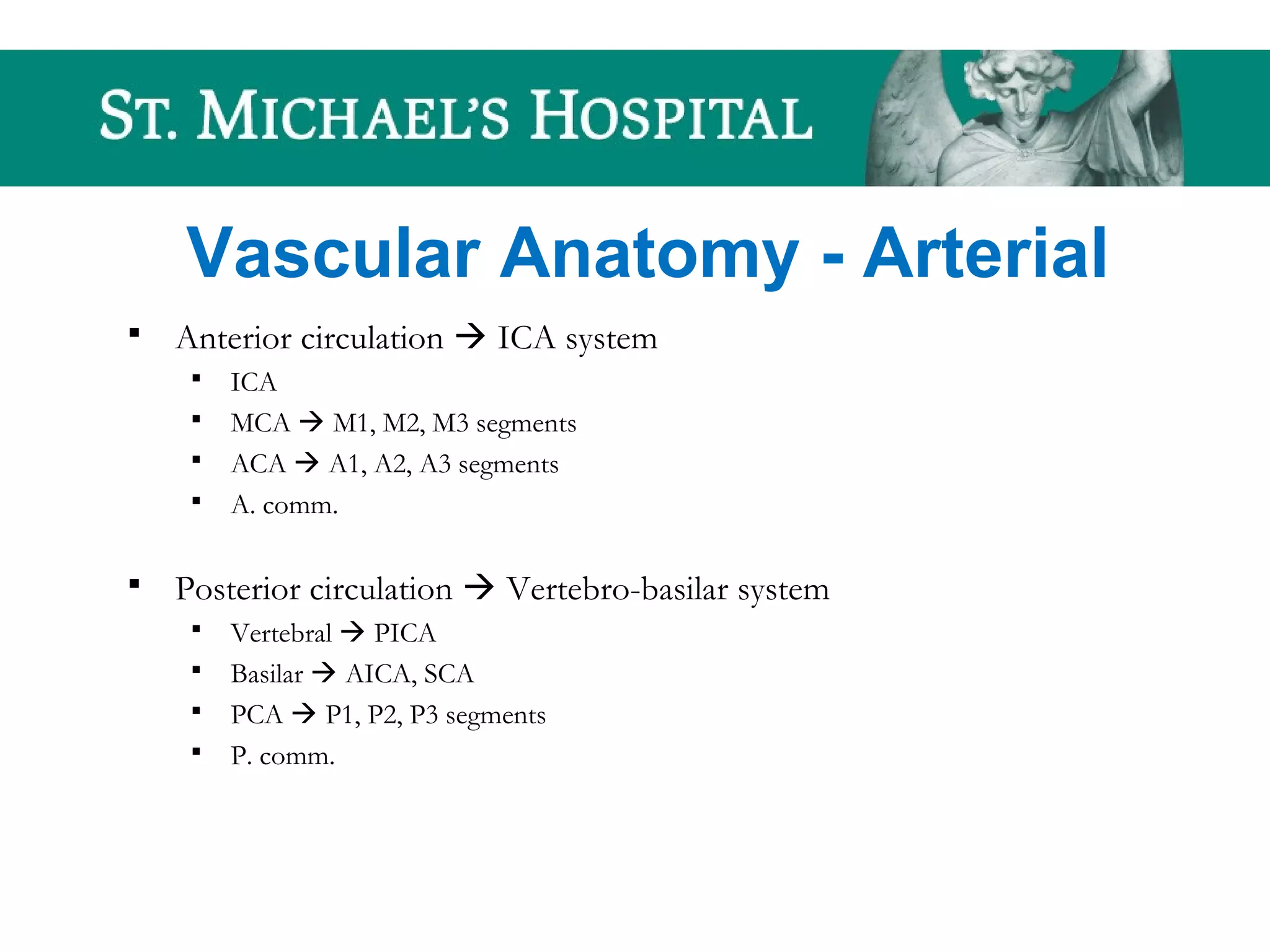 Vascular Anatomy - Arterial
 Anterior circulation  ICA system
 ICA
 MCA  M1, M2, M3 segments
 ACA  A1, A2, A3 segments
 A. comm.
 Posterior circulation  Vertebro-basilar system
 Vertebral  PICA
 Basilar  AICA, SCA
 PCA  P1, P2, P3 segments
 P. comm.
 