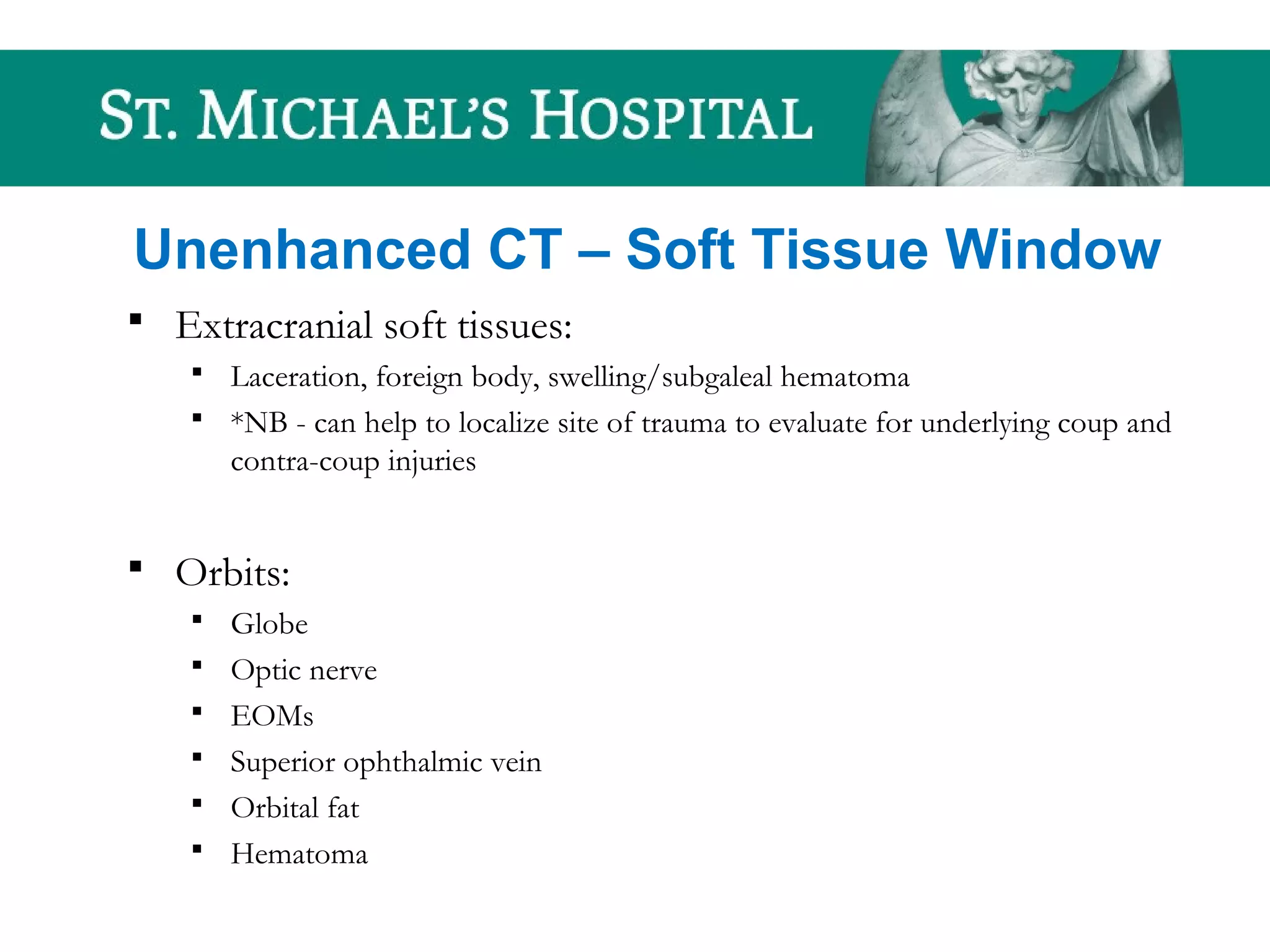 Unenhanced CT – Soft Tissue Window
 Extracranial soft tissues:
 Laceration, foreign body, swelling/subgaleal hematoma
 *NB - can help to localize site of trauma to evaluate for underlying coup and
contra-coup injuries
 Orbits:
 Globe
 Optic nerve
 EOMs
 Superior ophthalmic vein
 Orbital fat
 Hematoma
 