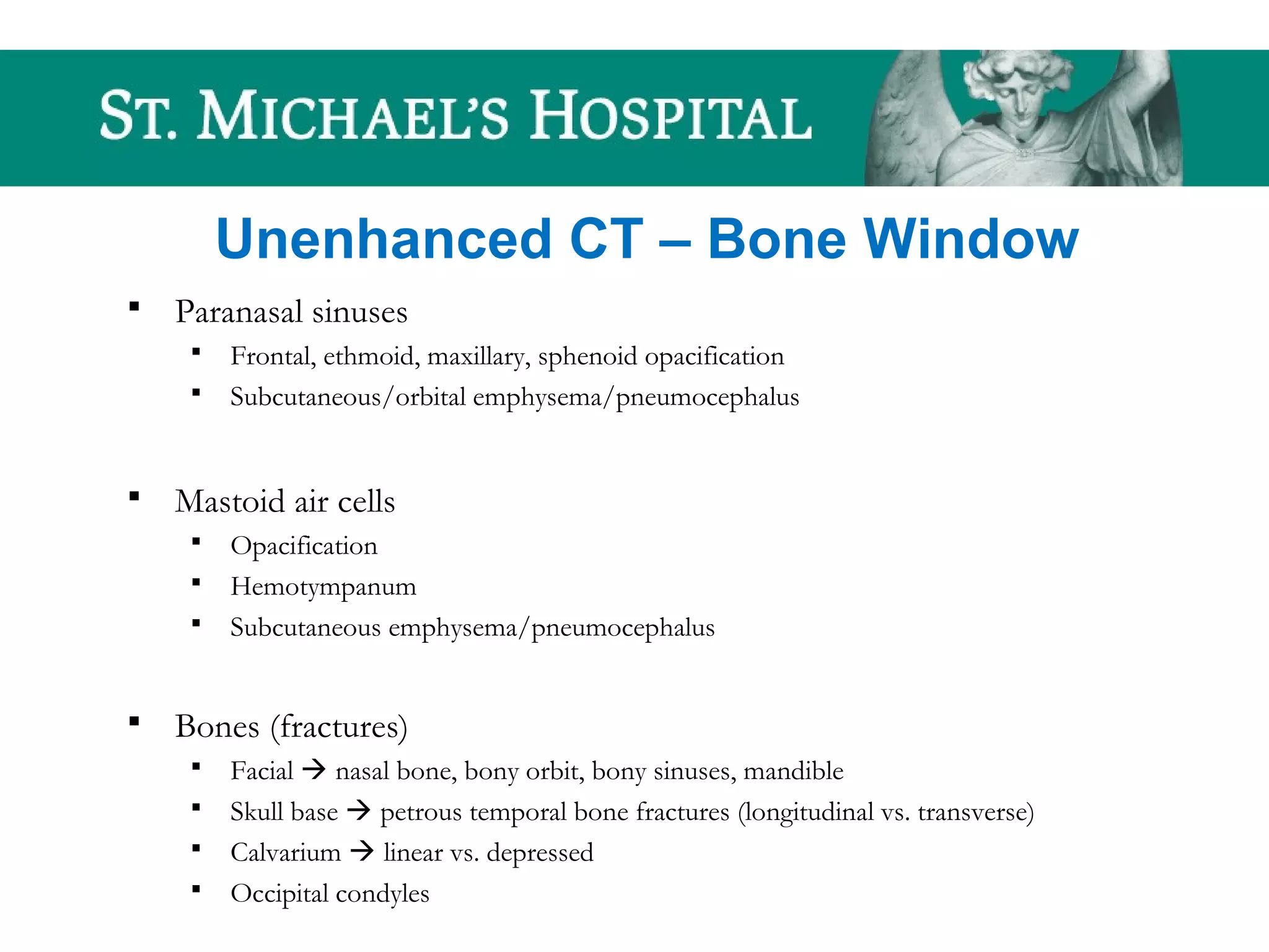 Unenhanced CT – Bone Window
 Paranasal sinuses
 Frontal, ethmoid, maxillary, sphenoid opacification
 Subcutaneous/orbital emphysema/pneumocephalus
 Mastoid air cells
 Opacification
 Hemotympanum
 Subcutaneous emphysema/pneumocephalus
 Bones (fractures)
 Facial  nasal bone, bony orbit, bony sinuses, mandible
 Skull base  petrous temporal bone fractures (longitudinal vs. transverse)
 Calvarium  linear vs. depressed
 Occipital condyles
 