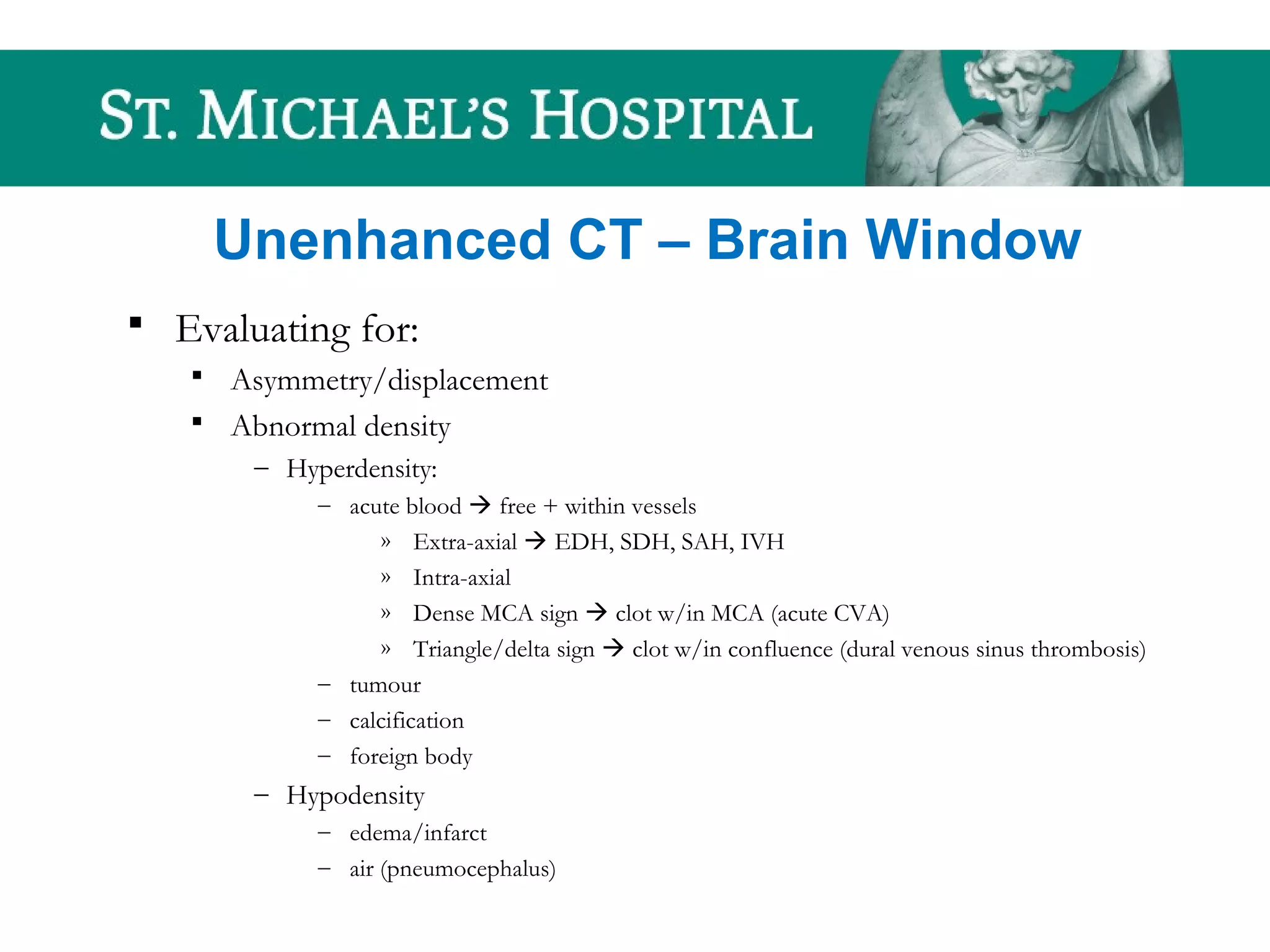 Unenhanced CT – Brain Window
 Evaluating for:
 Asymmetry/displacement
 Abnormal density
– Hyperdensity:
– acute blood  free + within vessels
» Extra-axial  EDH, SDH, SAH, IVH
» Intra-axial
» Dense MCA sign  clot w/in MCA (acute CVA)
» Triangle/delta sign  clot w/in confluence (dural venous sinus thrombosis)
– tumour
– calcification
– foreign body
– Hypodensity
– edema/infarct
– air (pneumocephalus)
 