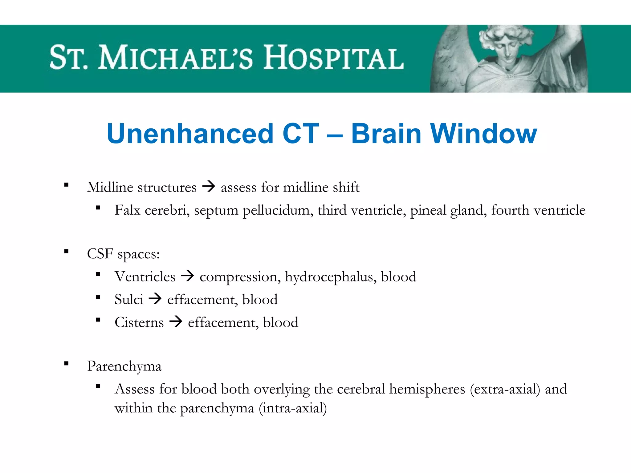 Unenhanced CT – Brain Window
 Midline structures  assess for midline shift
 Falx cerebri, septum pellucidum, third ventricle, pineal gland, fourth ventricle
 CSF spaces:
 Ventricles  compression, hydrocephalus, blood
 Sulci  effacement, blood
 Cisterns  effacement, blood
 Parenchyma
 Assess for blood both overlying the cerebral hemispheres (extra-axial) and
within the parenchyma (intra-axial)
 