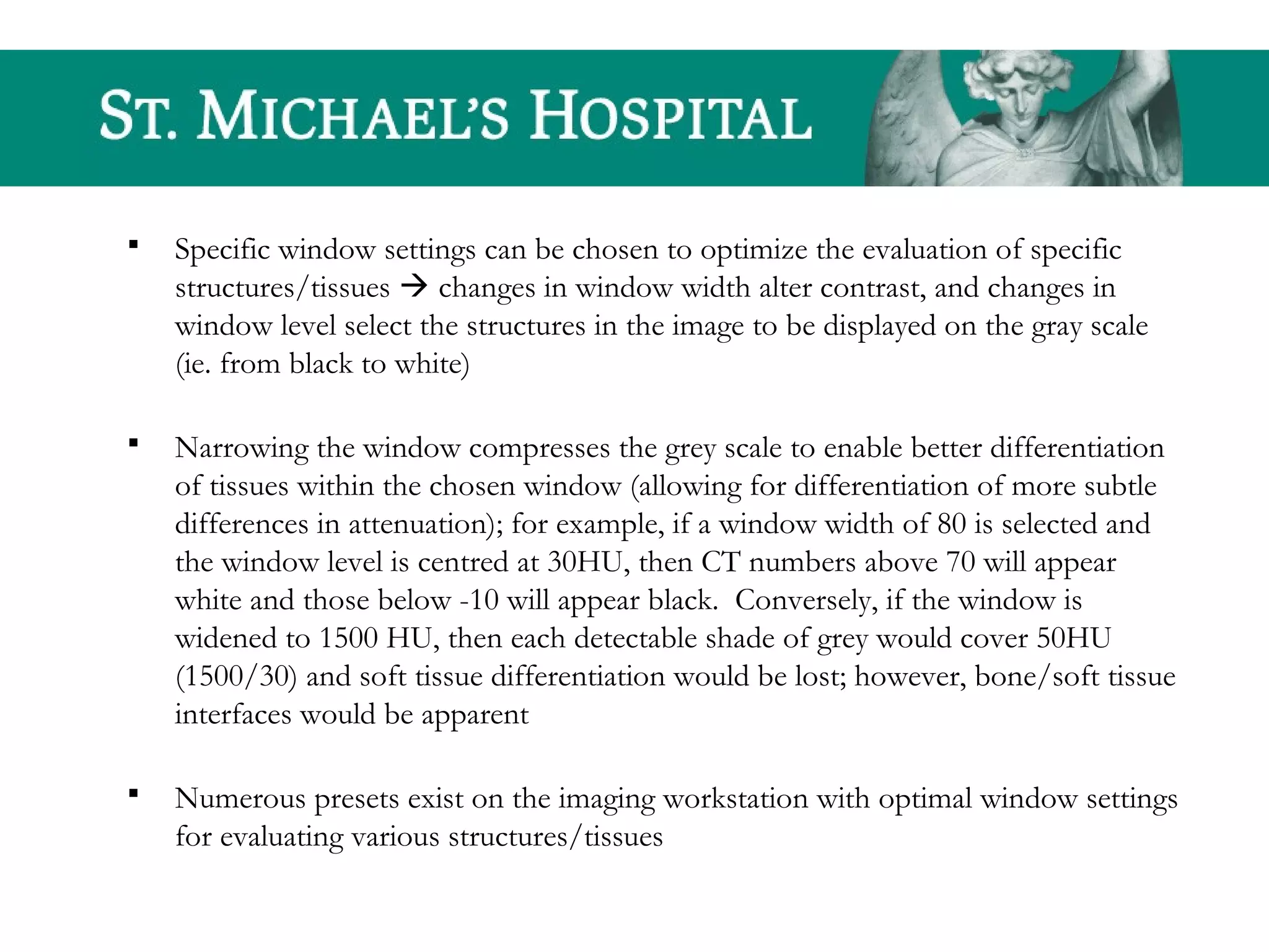  Specific window settings can be chosen to optimize the evaluation of specific
structures/tissues  changes in window width alter contrast, and changes in
window level select the structures in the image to be displayed on the gray scale
(ie. from black to white)
 Narrowing the window compresses the grey scale to enable better differentiation
of tissues within the chosen window (allowing for differentiation of more subtle
differences in attenuation); for example, if a window width of 80 is selected and
the window level is centred at 30HU, then CT numbers above 70 will appear
white and those below -10 will appear black. Conversely, if the window is
widened to 1500 HU, then each detectable shade of grey would cover 50HU
(1500/30) and soft tissue differentiation would be lost; however, bone/soft tissue
interfaces would be apparent
 Numerous presets exist on the imaging workstation with optimal window settings
for evaluating various structures/tissues
 