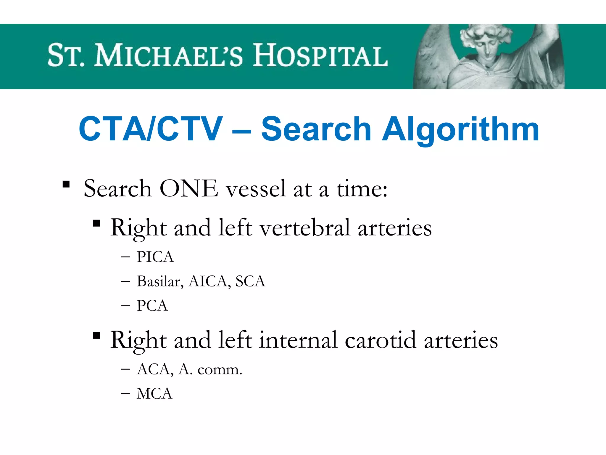 CTA/CTV – Search Algorithm
 Search ONE vessel at a time:
 Right and left vertebral arteries
– PICA
– Basilar, AICA, SCA
– PCA
 Right and left internal carotid arteries
– ACA, A. comm.
– MCA
 