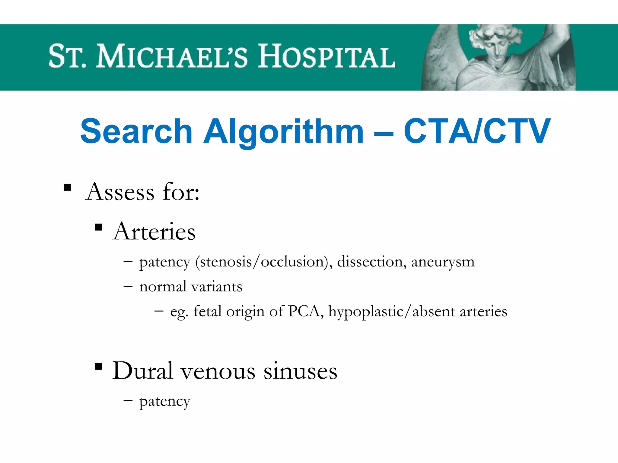 Search Algorithm – CTA/CTV
 Assess for:
 Arteries
– patency (stenosis/occlusion), dissection, aneurysm
– normal variants
– eg. fetal origin of PCA, hypoplastic/absent arteries
 Dural venous sinuses
– patency
 