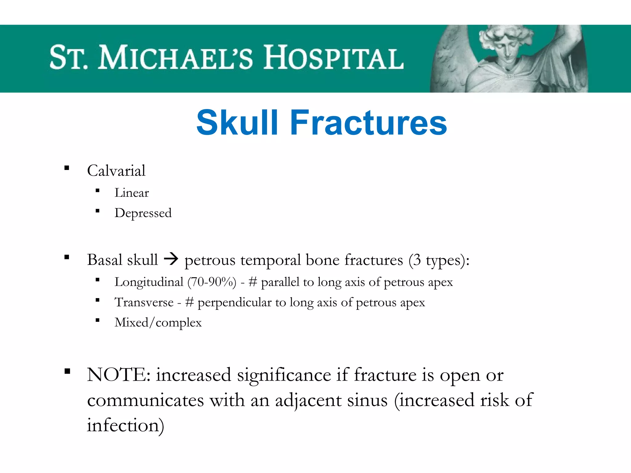 Skull Fractures
 Calvarial
 Linear
 Depressed
 Basal skull  petrous temporal bone fractures (3 types):
 Longitudinal (70-90%) - # parallel to long axis of petrous apex
 Transverse - # perpendicular to long axis of petrous apex
 Mixed/complex
 NOTE: increased significance if fracture is open or
communicates with an adjacent sinus (increased risk of
infection)
 
