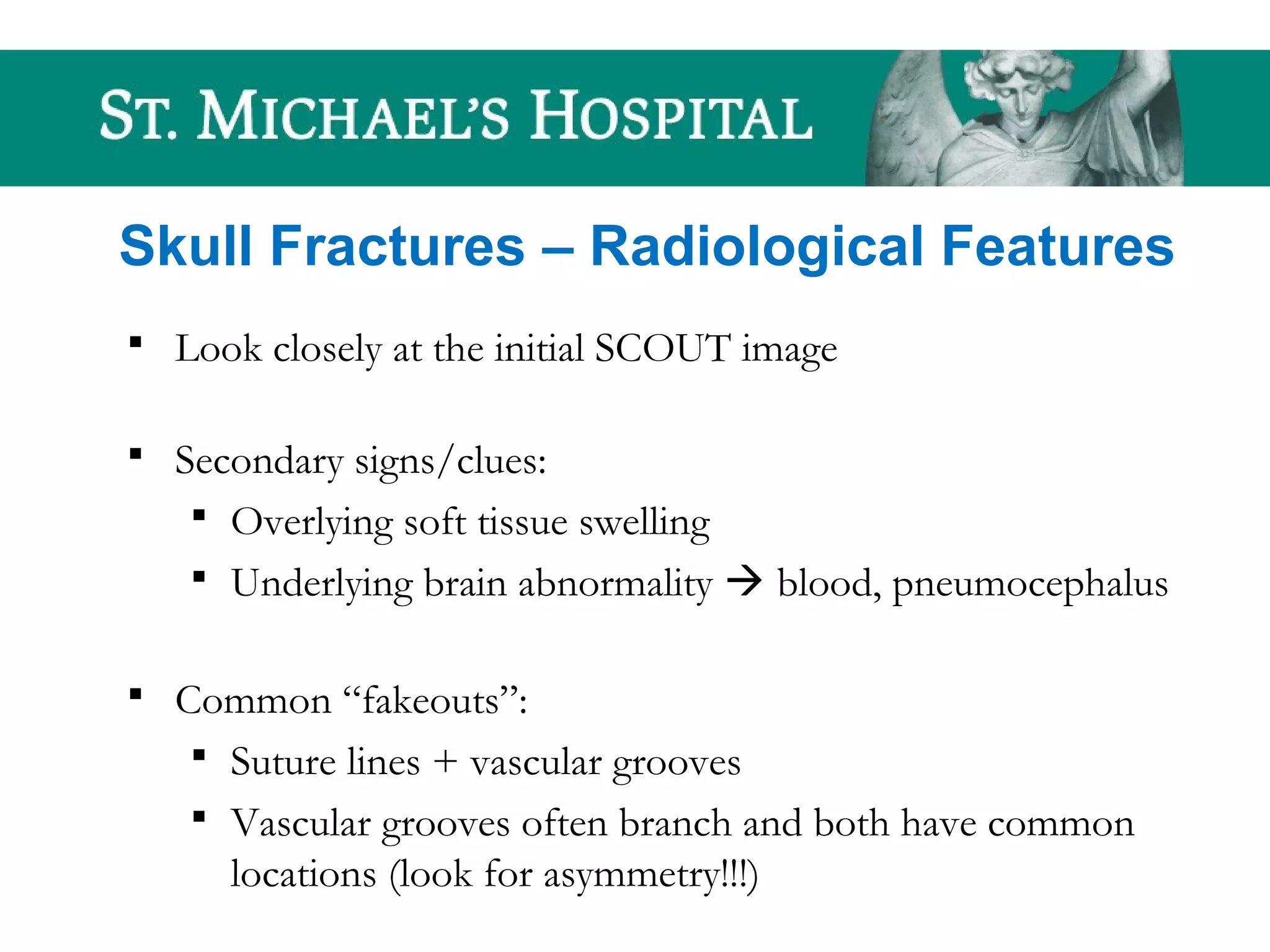 Skull Fractures – Radiological Features
 Look closely at the initial SCOUT image
 Secondary signs/clues:
 Overlying soft tissue swelling
 Underlying brain abnormality  blood, pneumocephalus
 Common “fakeouts”:
 Suture lines + vascular grooves
 Vascular grooves often branch and both have common
locations (look for asymmetry!!!)
 