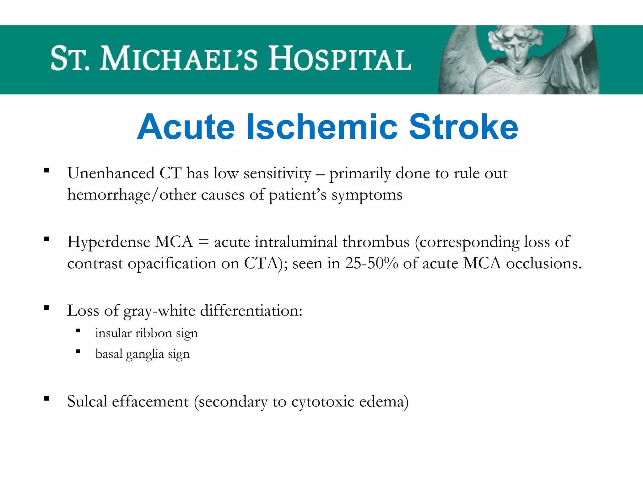 Acute Ischemic Stroke
 Unenhanced CT has low sensitivity – primarily done to rule out
hemorrhage/other causes of patient’s symptoms
 Hyperdense MCA = acute intraluminal thrombus (corresponding loss of
contrast opacification on CTA); seen in 25-50% of acute MCA occlusions.
 Loss of gray-white differentiation:
 insular ribbon sign
 basal ganglia sign
 Sulcal effacement (secondary to cytotoxic edema)
 