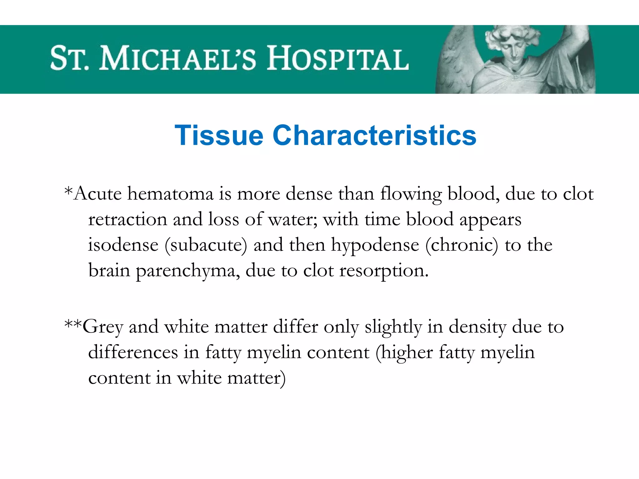 Tissue Characteristics
*Acute hematoma is more dense than flowing blood, due to clot
retraction and loss of water; with time blood appears
isodense (subacute) and then hypodense (chronic) to the
brain parenchyma, due to clot resorption.
**Grey and white matter differ only slightly in density due to
differences in fatty myelin content (higher fatty myelin
content in white matter)
 