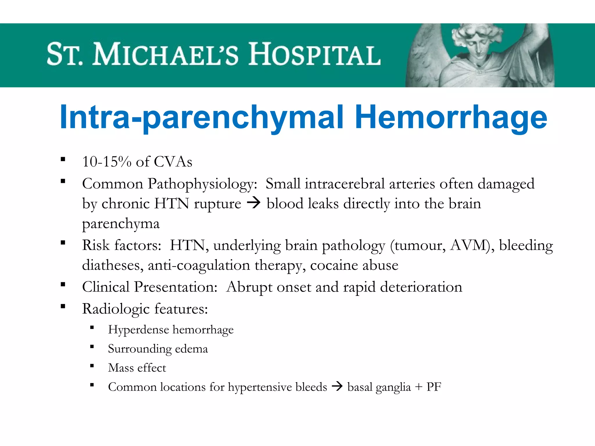 Intra-parenchymal Hemorrhage
 10-15% of CVAs
 Common Pathophysiology: Small intracerebral arteries often damaged
by chronic HTN rupture  blood leaks directly into the brain
parenchyma
 Risk factors: HTN, underlying brain pathology (tumour, AVM), bleeding
diatheses, anti-coagulation therapy, cocaine abuse
 Clinical Presentation: Abrupt onset and rapid deterioration
 Radiologic features:
 Hyperdense hemorrhage
 Surrounding edema
 Mass effect
 Common locations for hypertensive bleeds  basal ganglia + PF
 