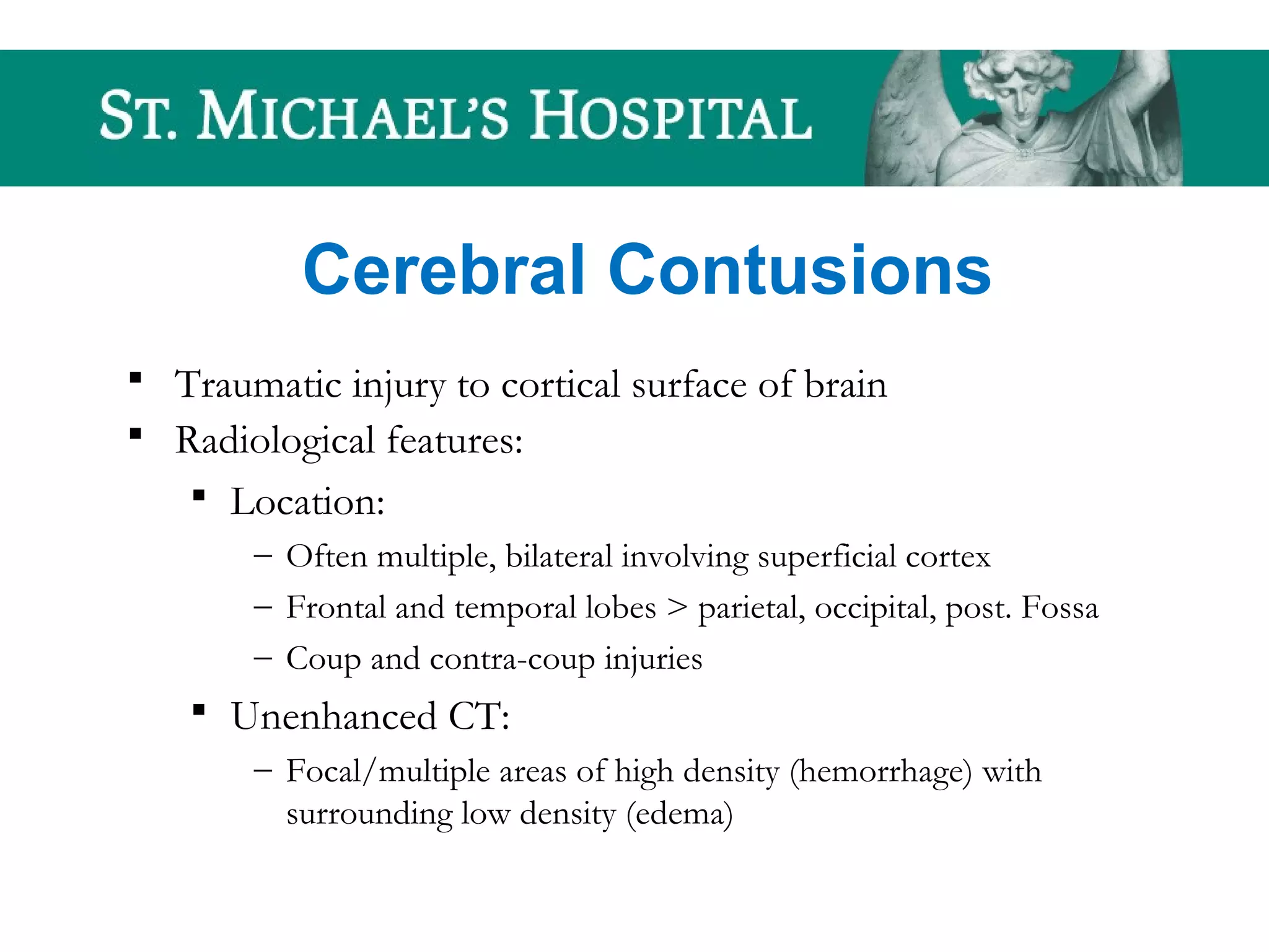 Cerebral Contusions
 Traumatic injury to cortical surface of brain
 Radiological features:
 Location:
– Often multiple, bilateral involving superficial cortex
– Frontal and temporal lobes > parietal, occipital, post. Fossa
– Coup and contra-coup injuries
 Unenhanced CT:
– Focal/multiple areas of high density (hemorrhage) with
surrounding low density (edema)
 