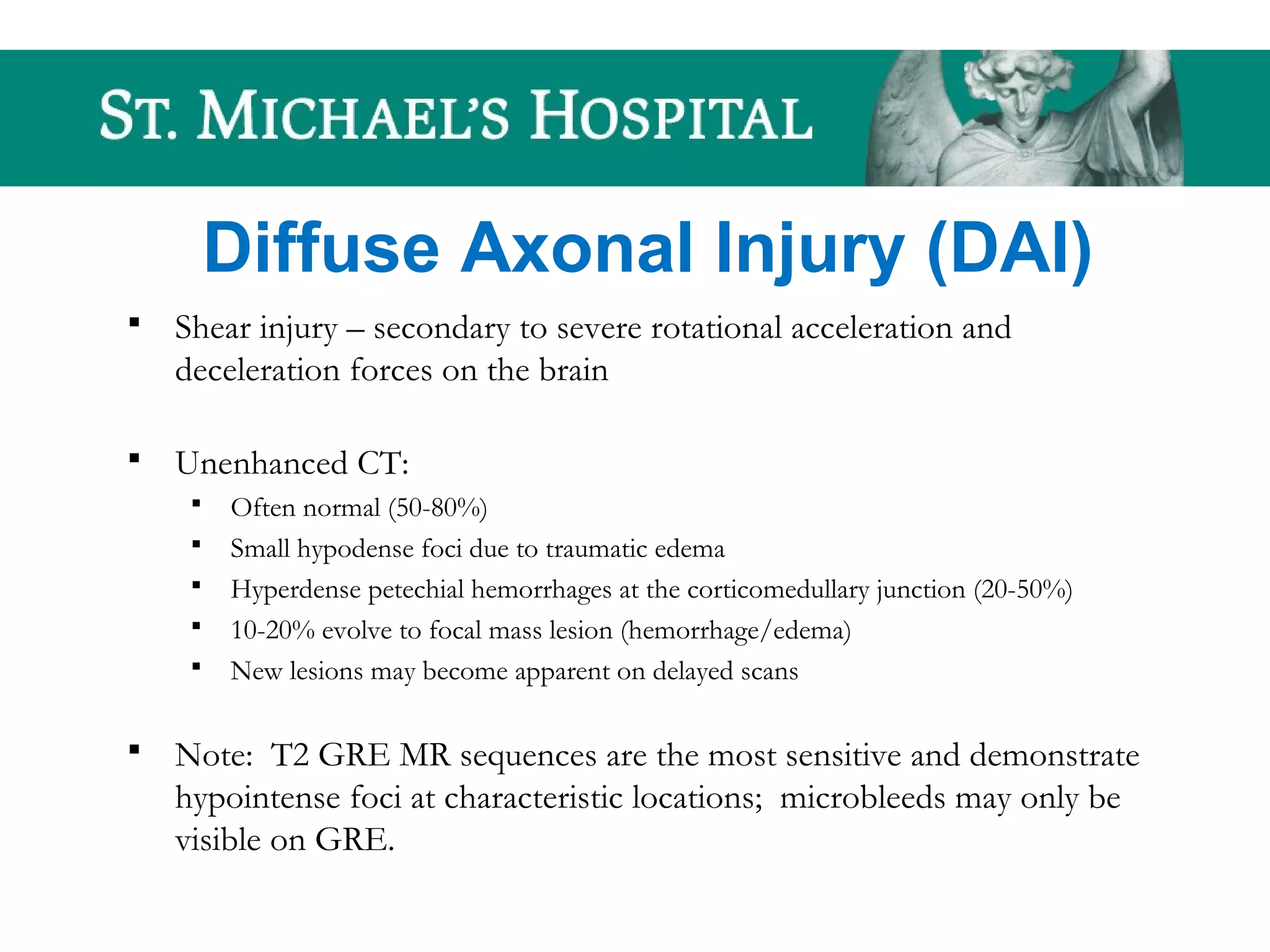 Diffuse Axonal Injury (DAI)
 Shear injury – secondary to severe rotational acceleration and
deceleration forces on the brain
 Unenhanced CT:
 Often normal (50-80%)
 Small hypodense foci due to traumatic edema
 Hyperdense petechial hemorrhages at the corticomedullary junction (20-50%)
 10-20% evolve to focal mass lesion (hemorrhage/edema)
 New lesions may become apparent on delayed scans
 Note: T2 GRE MR sequences are the most sensitive and demonstrate
hypointense foci at characteristic locations; microbleeds may only be
visible on GRE.
 