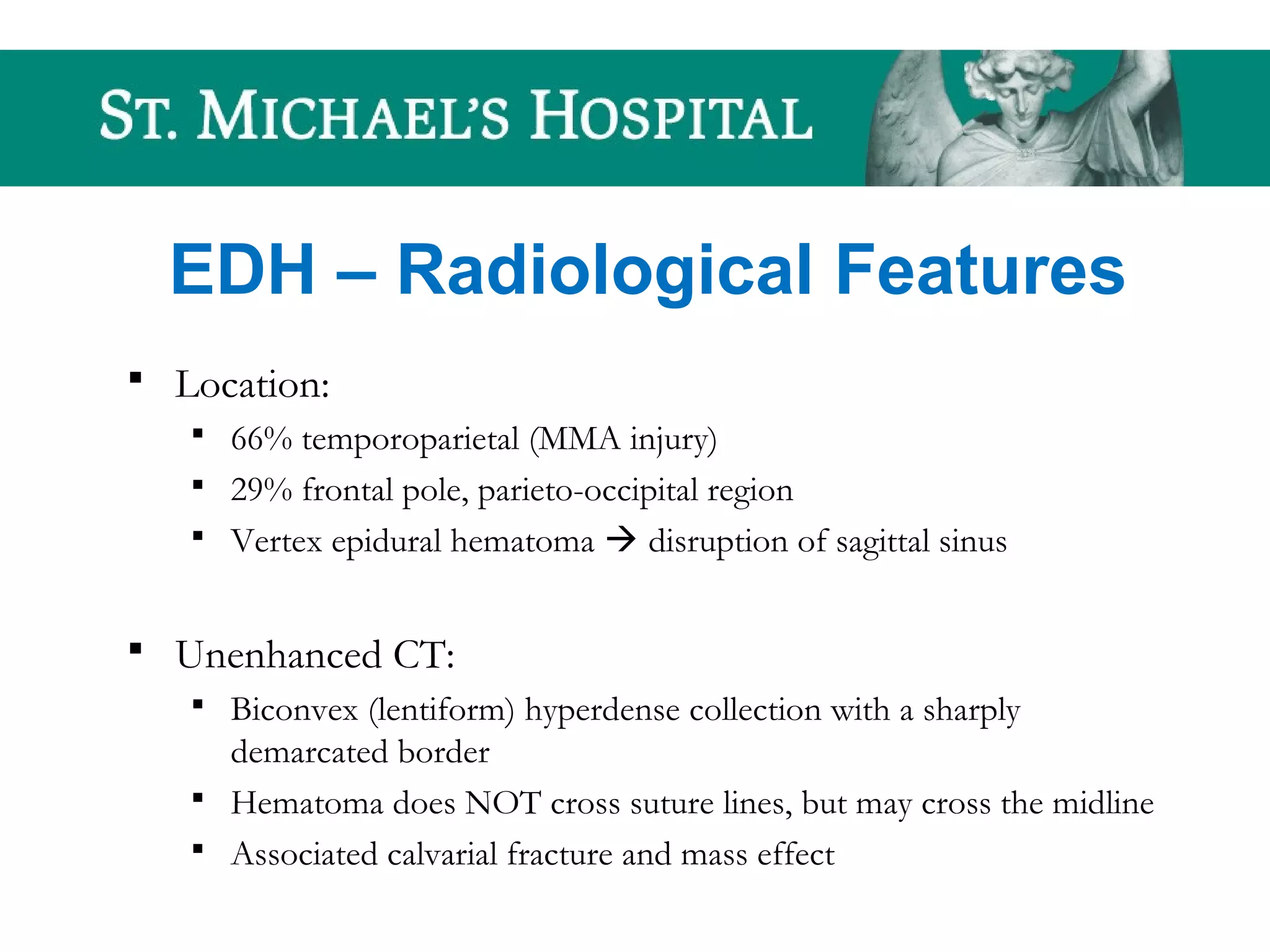 EDH – Radiological Features
 Location:
 66% temporoparietal (MMA injury)
 29% frontal pole, parieto-occipital region
 Vertex epidural hematoma  disruption of sagittal sinus
 Unenhanced CT:
 Biconvex (lentiform) hyperdense collection with a sharply
demarcated border
 Hematoma does NOT cross suture lines, but may cross the midline
 Associated calvarial fracture and mass effect
 