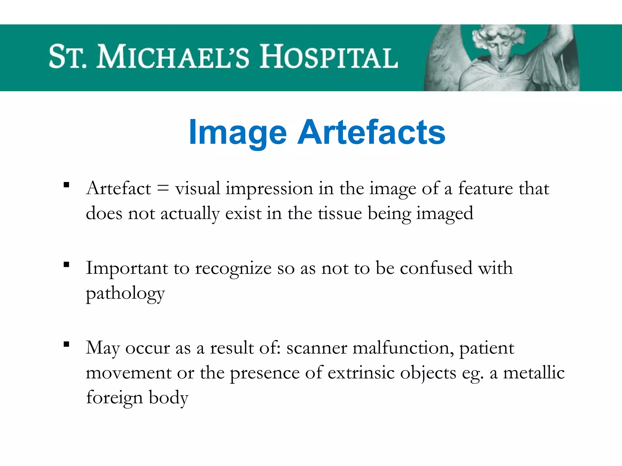 Image Artefacts
 Artefact = visual impression in the image of a feature that
does not actually exist in the tissue being imaged
 Important to recognize so as not to be confused with
pathology
 May occur as a result of: scanner malfunction, patient
movement or the presence of extrinsic objects eg. a metallic
foreign body
 