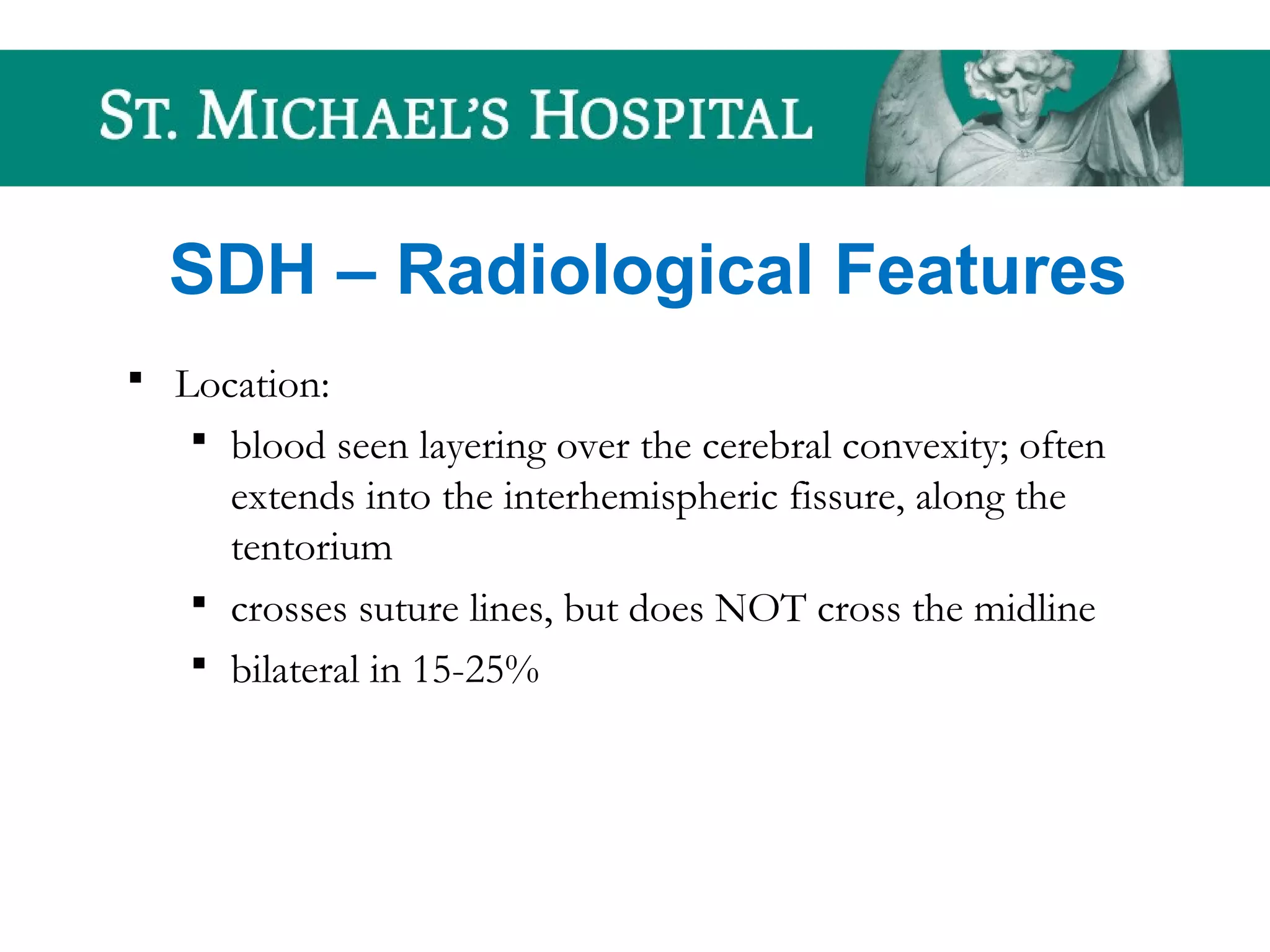 SDH – Radiological Features
 Location:
 blood seen layering over the cerebral convexity; often
extends into the interhemispheric fissure, along the
tentorium
 crosses suture lines, but does NOT cross the midline
 bilateral in 15-25%
 