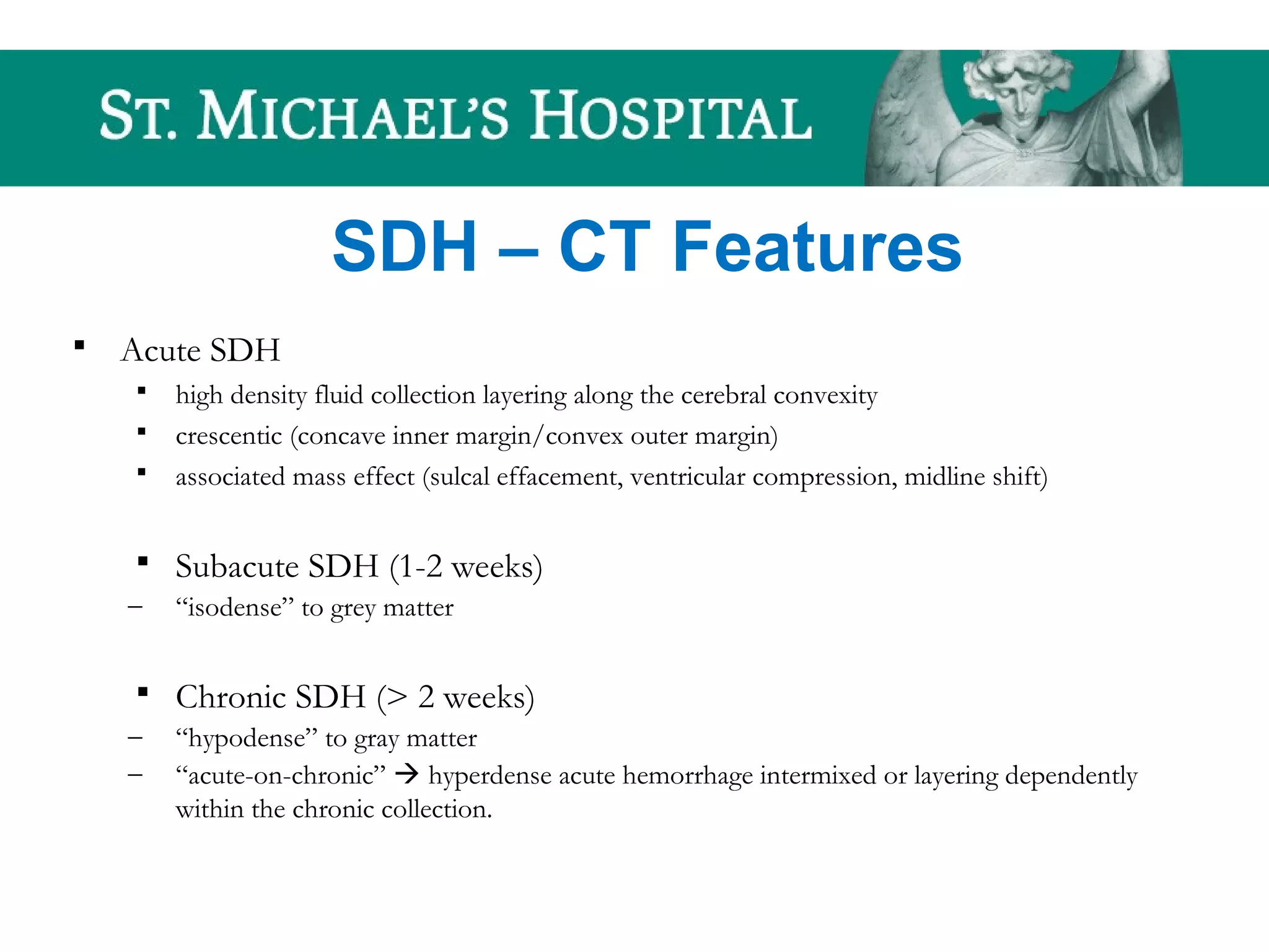 SDH – CT Features
 Acute SDH
 high density fluid collection layering along the cerebral convexity
 crescentic (concave inner margin/convex outer margin)
 associated mass effect (sulcal effacement, ventricular compression, midline shift)
 Subacute SDH (1-2 weeks)
– “isodense” to grey matter
 Chronic SDH (> 2 weeks)
– “hypodense” to gray matter
– “acute-on-chronic”  hyperdense acute hemorrhage intermixed or layering dependently
within the chronic collection.
 