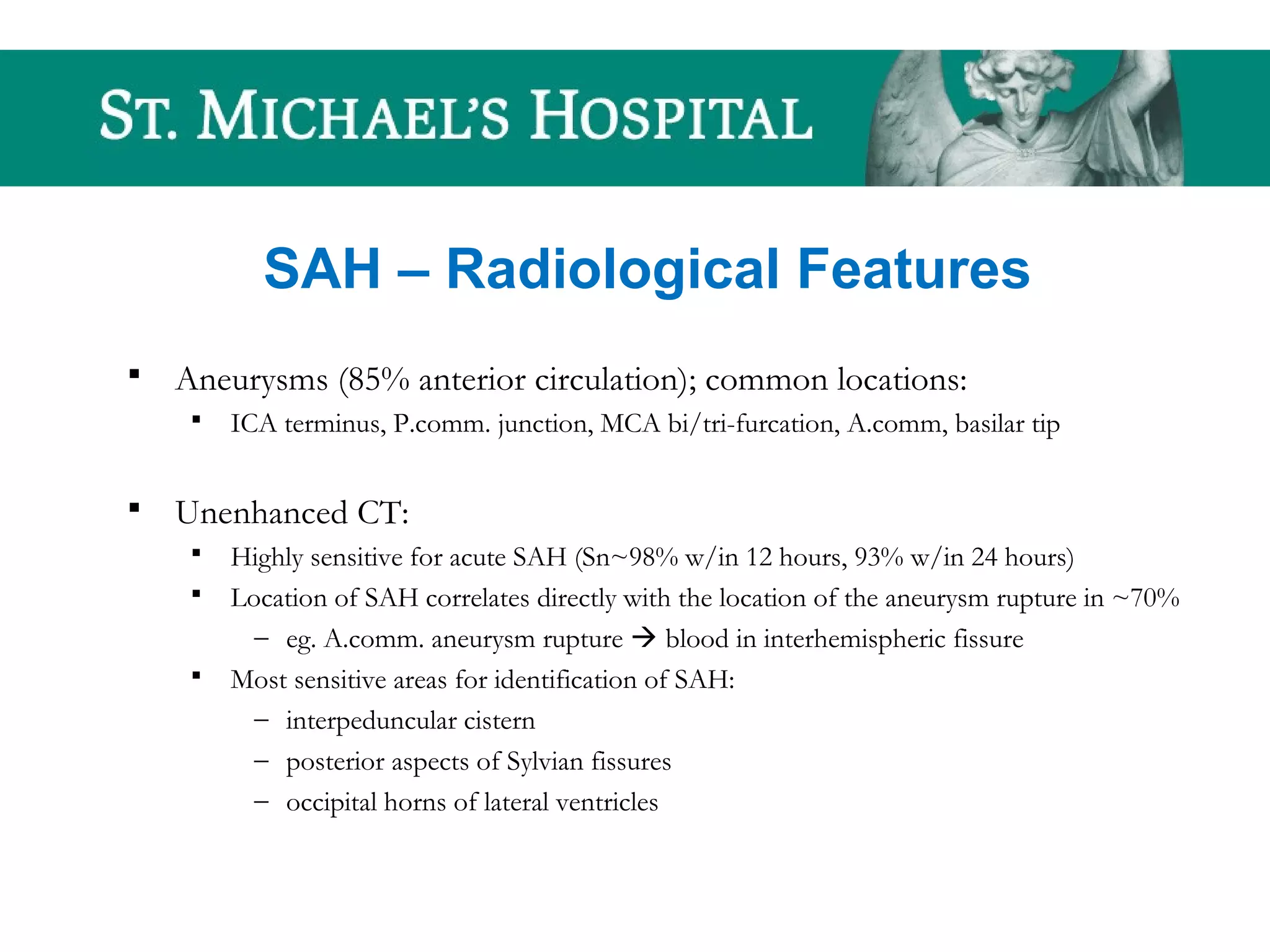 SAH – Radiological Features
 Aneurysms (85% anterior circulation); common locations:
 ICA terminus, P.comm. junction, MCA bi/tri-furcation, A.comm, basilar tip
 Unenhanced CT:
 Highly sensitive for acute SAH (Sn~98% w/in 12 hours, 93% w/in 24 hours)
 Location of SAH correlates directly with the location of the aneurysm rupture in ~70%
– eg. A.comm. aneurysm rupture  blood in interhemispheric fissure
 Most sensitive areas for identification of SAH:
– interpeduncular cistern
– posterior aspects of Sylvian fissures
– occipital horns of lateral ventricles
 