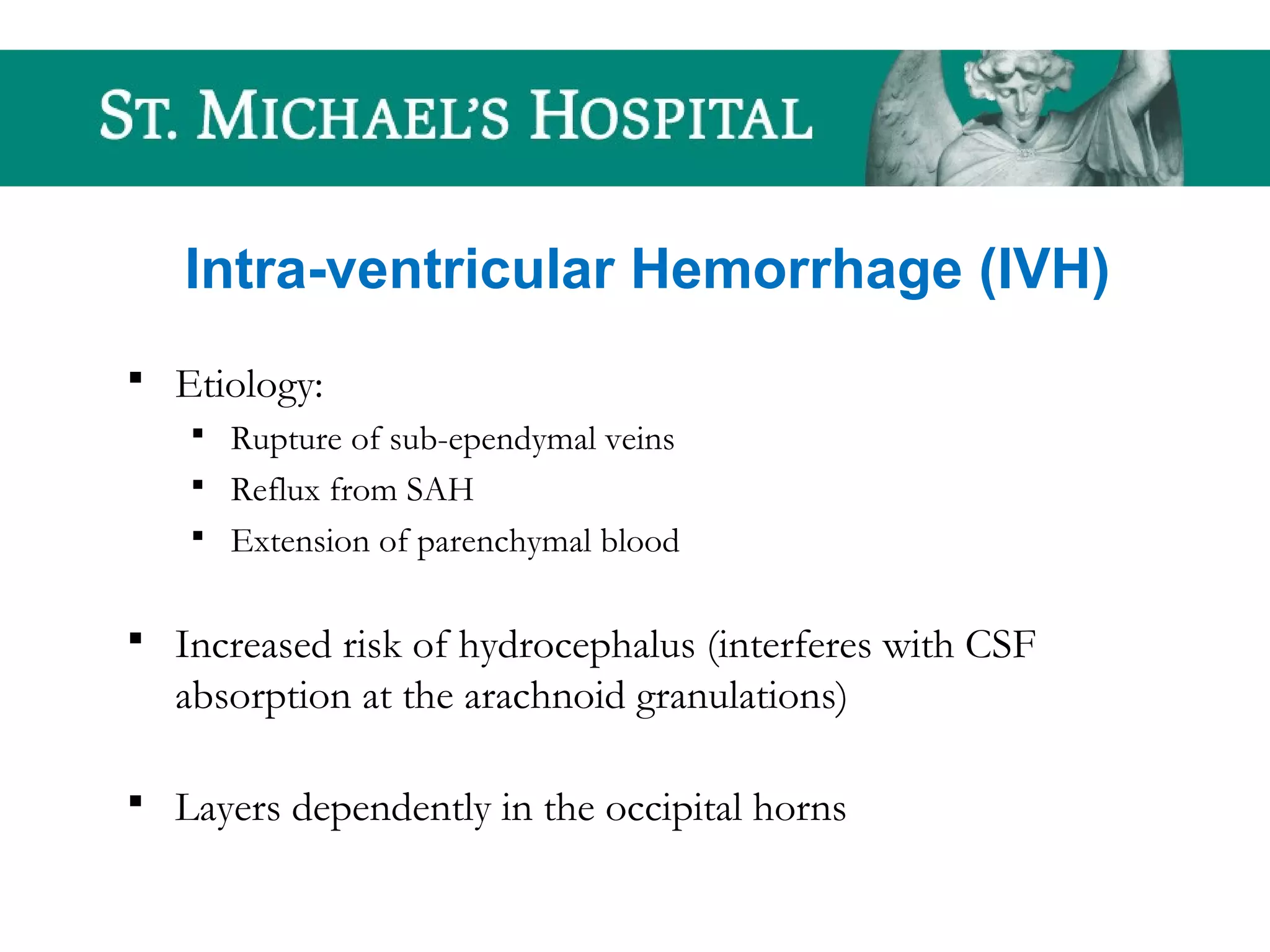 Intra-ventricular Hemorrhage (IVH)
 Etiology:
 Rupture of sub-ependymal veins
 Reflux from SAH
 Extension of parenchymal blood
 Increased risk of hydrocephalus (interferes with CSF
absorption at the arachnoid granulations)
 Layers dependently in the occipital horns
 