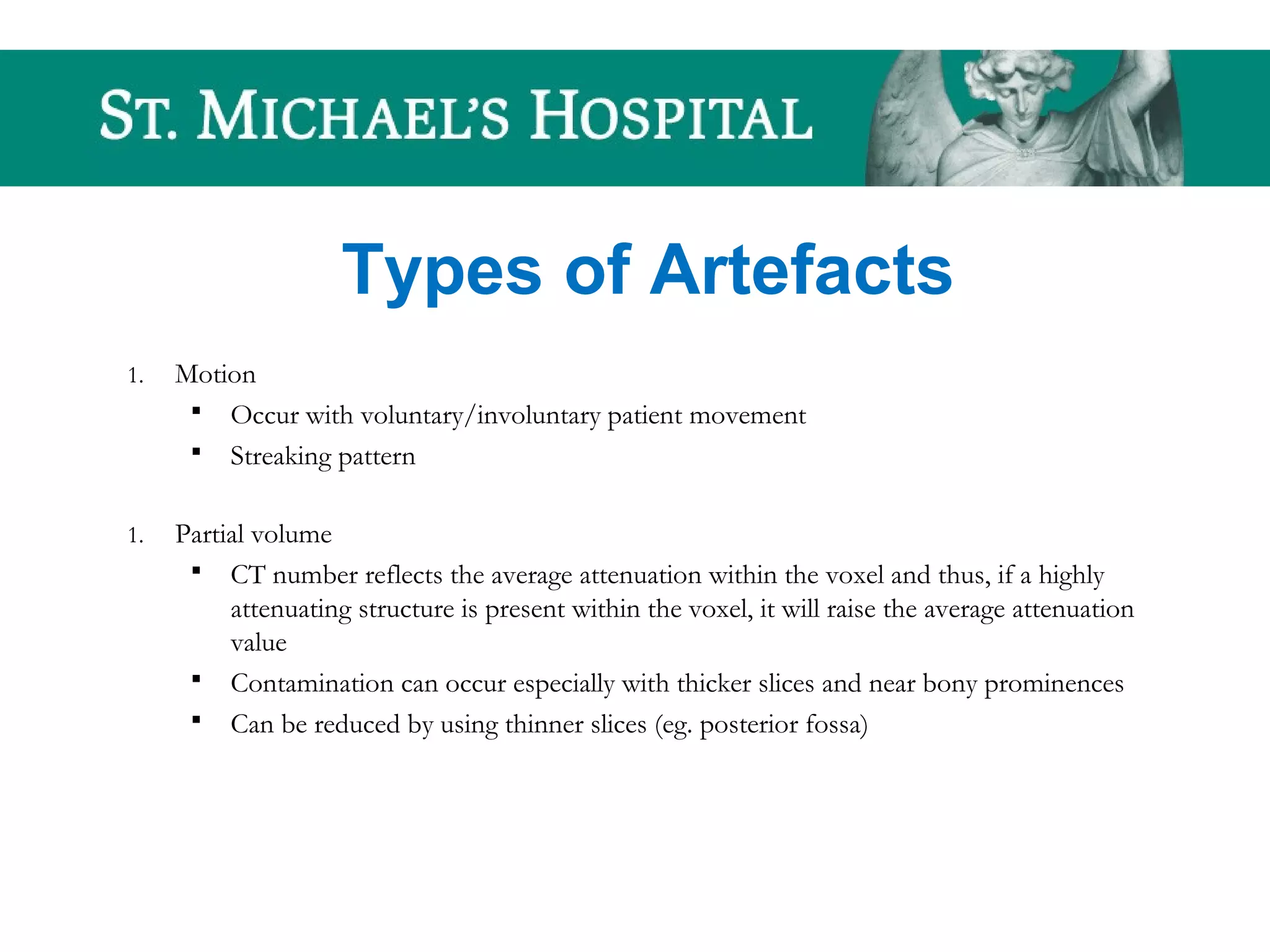 Types of Artefacts
1. Motion
 Occur with voluntary/involuntary patient movement
 Streaking pattern
1. Partial volume
 CT number reflects the average attenuation within the voxel and thus, if a highly
attenuating structure is present within the voxel, it will raise the average attenuation
value
 Contamination can occur especially with thicker slices and near bony prominences
 Can be reduced by using thinner slices (eg. posterior fossa)
 