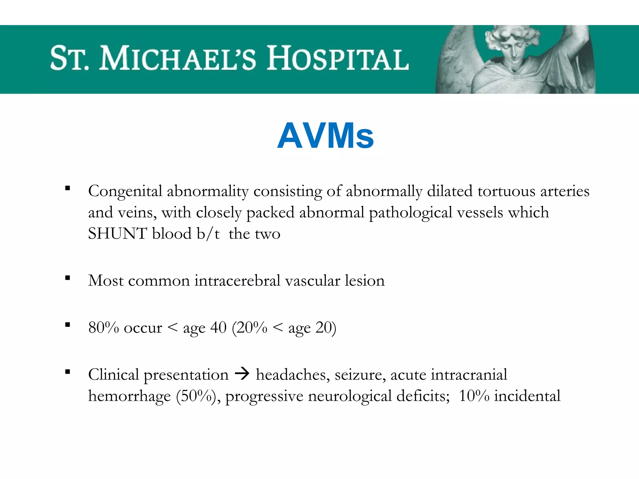 AVMs
 Congenital abnormality consisting of abnormally dilated tortuous arteries
and veins, with closely packed abnormal pathological vessels which
SHUNT blood b/t the two
 Most common intracerebral vascular lesion
 80% occur < age 40 (20% < age 20)
 Clinical presentation  headaches, seizure, acute intracranial
hemorrhage (50%), progressive neurological deficits; 10% incidental
 