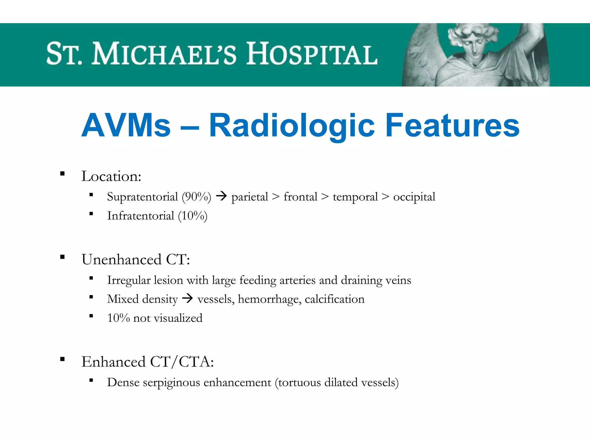 AVMs – Radiologic Features
 Location:
 Supratentorial (90%)  parietal > frontal > temporal > occipital
 Infratentorial (10%)
 Unenhanced CT:
 Irregular lesion with large feeding arteries and draining veins
 Mixed density  vessels, hemorrhage, calcification
 10% not visualized
 Enhanced CT/CTA:
 Dense serpiginous enhancement (tortuous dilated vessels)
 