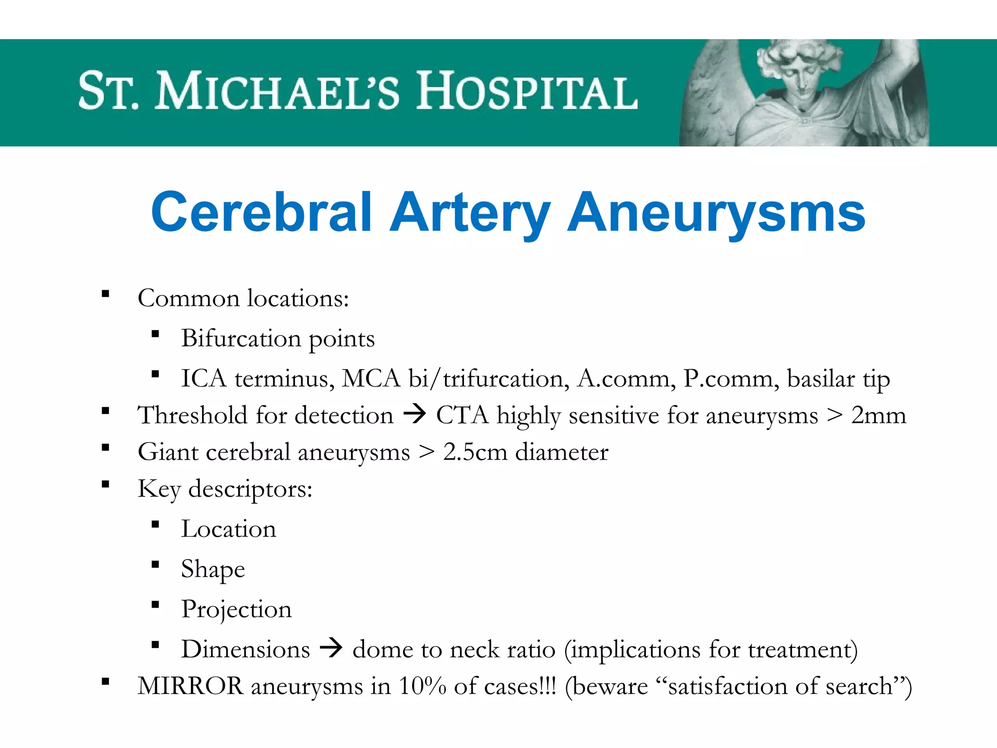 Cerebral Artery Aneurysms
 Common locations:
 Bifurcation points
 ICA terminus, MCA bi/trifurcation, A.comm, P.comm, basilar tip
 Threshold for detection  CTA highly sensitive for aneurysms > 2mm
 Giant cerebral aneurysms > 2.5cm diameter
 Key descriptors:
 Location
 Shape
 Projection
 Dimensions  dome to neck ratio (implications for treatment)
 MIRROR aneurysms in 10% of cases!!! (beware “satisfaction of search”)
 