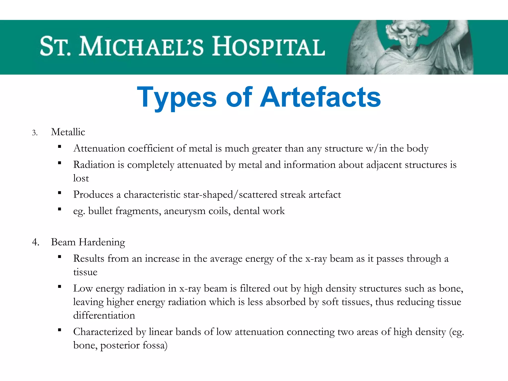 Types of Artefacts
3. Metallic
 Attenuation coefficient of metal is much greater than any structure w/in the body
 Radiation is completely attenuated by metal and information about adjacent structures is
lost
 Produces a characteristic star-shaped/scattered streak artefact
 eg. bullet fragments, aneurysm coils, dental work
4. Beam Hardening
 Results from an increase in the average energy of the x-ray beam as it passes through a
tissue
 Low energy radiation in x-ray beam is filtered out by high density structures such as bone,
leaving higher energy radiation which is less absorbed by soft tissues, thus reducing tissue
differentiation
 Characterized by linear bands of low attenuation connecting two areas of high density (eg.
bone, posterior fossa)
 