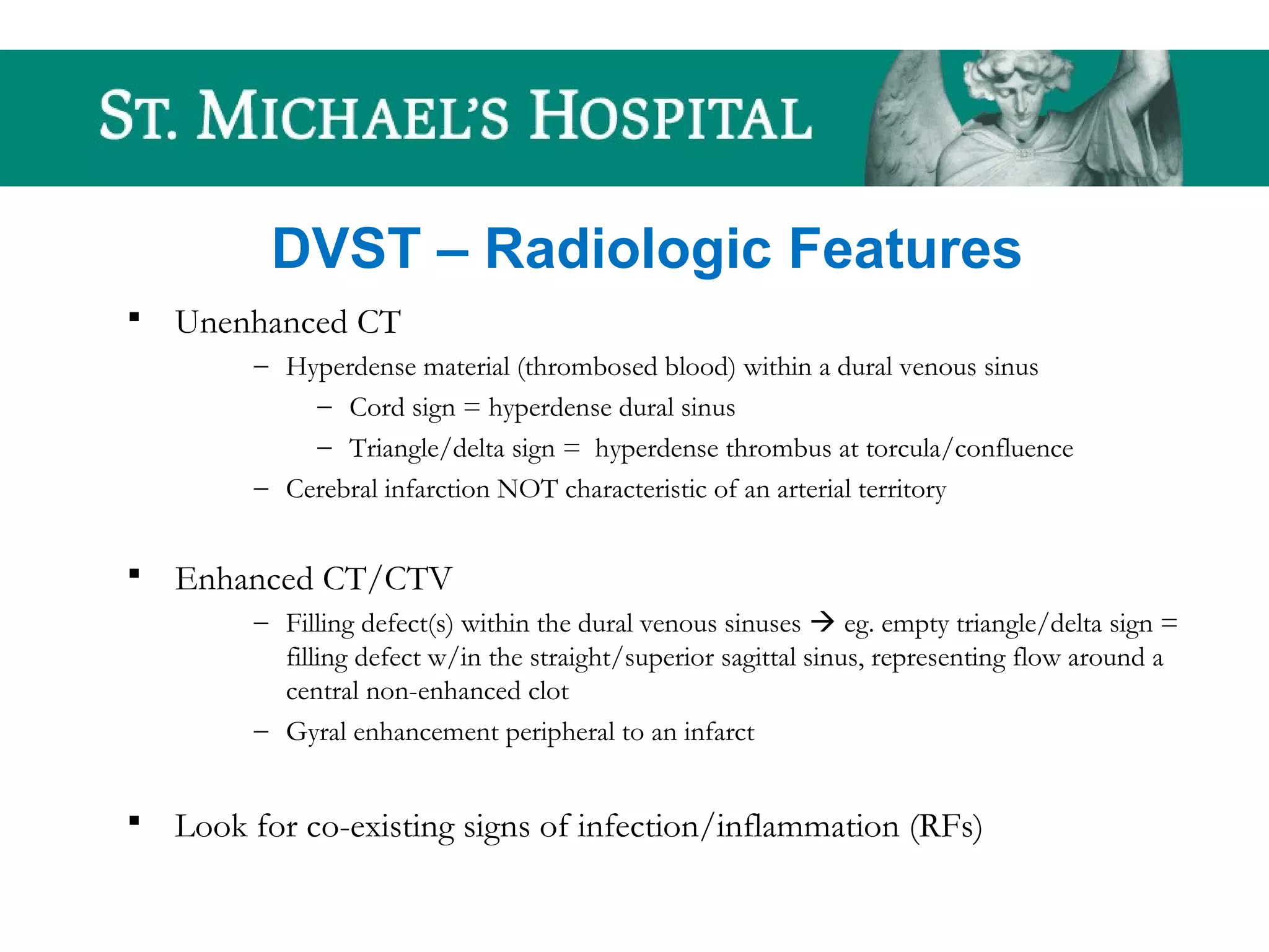 DVST – Radiologic Features
 Unenhanced CT
– Hyperdense material (thrombosed blood) within a dural venous sinus
– Cord sign = hyperdense dural sinus
– Triangle/delta sign = hyperdense thrombus at torcula/confluence
– Cerebral infarction NOT characteristic of an arterial territory
 Enhanced CT/CTV
– Filling defect(s) within the dural venous sinuses  eg. empty triangle/delta sign =
filling defect w/in the straight/superior sagittal sinus, representing flow around a
central non-enhanced clot
– Gyral enhancement peripheral to an infarct
 Look for co-existing signs of infection/inflammation (RFs)
 