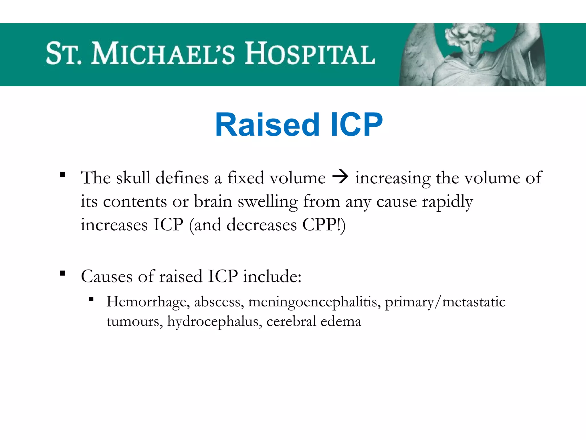 Raised ICP
 The skull defines a fixed volume  increasing the volume of
its contents or brain swelling from any cause rapidly
increases ICP (and decreases CPP!)
 Causes of raised ICP include:
 Hemorrhage, abscess, meningoencephalitis, primary/metastatic
tumours, hydrocephalus, cerebral edema
 